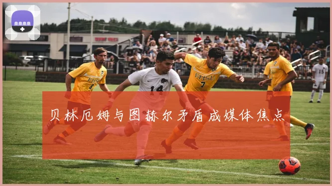 贝林厄姆与图赫尔矛盾成媒体焦点