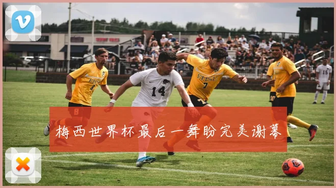 梅西世界杯最后一舞盼完美谢幕